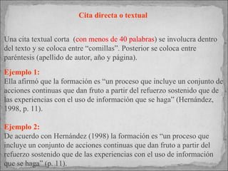 Cita directa o textual  Una cita textual corta  ( con menos de 40 palabras ) se involucra dentro del texto y se coloca entre “comillas”. Posterior se coloca entre paréntesis (apellido de autor, año y página). Ejemplo 1: Ella afirmó que la formación es “un proceso que incluye un conjunto de acciones continuas que dan fruto a partir del refuerzo sostenido que de las experiencias con el uso de información que se haga” (Hernández, 1998, p. 11).  Ejemplo 2: De acuerdo con Hernández (1998) la formación es “un proceso que incluye un conjunto de acciones continuas que dan fruto a partir del refuerzo sostenido que de las experiencias con el uso de información que se haga” (p. 11). 