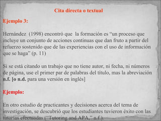 Cita directa o textual  Ejemplo 3: Hernández  (1998) encontró que  la formación es “un proceso que incluye un conjunto de acciones continuas que dan fruto a partir del refuerzo sostenido que de las experiencias con el uso de información que se haga” (p. 11)  Si se está citando un trabajo que no tiene autor, ni fecha, ni números de página, use el primer par de palabras del título, mas la abreviación  n.f. [o n.d.  para una versión en inglés]  Ejemplo: En otro estudio de practicantes y decisiones acerca del tema de investigación, se descubrió que los estudiantes tuvieron éxito con las tutorías efectuadas (“Tutoring and APA,” n.f.).  