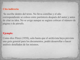 Cita indirecta Se escribe dentro del texto. No lleva comillas y el año correspondiente se coloca entre paréntesis después del autor y antes de citar su idea. No se exige aunque se sugiere colocar el número de página o de párrafo.  Ejemplo : Como dice Pérez (1958), solo hasta que el archivista haya previsto una guía general para los documentos, podrá desarrollar o hacer análisis detallados de los mismos.  