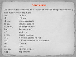 Abreviaturas Las abreviaturas aceptables en la lista de referencias para partes de libros y otras publicaciones incluyen: cap.  capítulo ed.  edición ed. rev. edición revisada 2a. ed. segunda edición Ed. (Eds.) Editor (Editores) Trad. Traductor (es) s. f. sin fecha p. (pp.) página (páginas) Vol.  Volumen (como en Vol.4) vols. volúmenes (como en cuatro vols.) No.  Número pte. parte Inf. téc. Informe técnico Suppl.  Suplemento 
