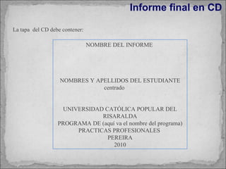 Informe final en CD La tapa  del CD debe contener: NOMBRE DEL INFORME  NOMBRES Y APELLIDOS DEL ESTUDIANTE centrado UNIVERSIDAD CATÓLICA POPULAR DEL RISARALDA PROGRAMA DE (aquí va el nombre del programa) PRACTICAS PROFESIONALES  PEREIRA 2010 