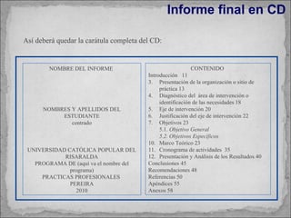Informe final en CD NOMBRE DEL INFORME  NOMBRES Y APELLIDOS DEL ESTUDIANTE centrado UNIVERSIDAD CATÓLICA POPULAR DEL RISARALDA PROGRAMA DE (aquí va el nombre del programa) PRACTICAS PROFESIONALES  PEREIRA 2010 CONTENIDO  Introducción  11 Presentación de la organización o sitio de práctica 13 Diagnóstico del  área de intervención o identificación de las necesidades 18 Eje de intervención 20 Justificación del eje de intervención 22 Objetivos 23 5.1.  Objetivo General 5.2. Objetivos Específicos Marco Teórico 23 Cronograma de actividades  35 Presentación y Análisis de los Resultados 40 Conclusiones 45 Recomendaciones 48 Referencias 50 Apéndices 55 Anexos 58 Así deberá quedar la carátula completa del CD: 