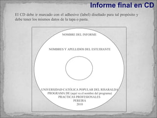 Informe final en CD NOMBRE DEL INFORME  NOMBRES Y APELLIDOS DEL ESTUDIANTE UNIVERSIDAD CATÓLICA POPULAR DEL RISARALDA PROGRAMA DE (aquí va el nombre del programa) PRACTICAS PROFESIONALES  PEREIRA 2010 El CD debe ir marcado con el adhesivo (label) diseñado para tal propósito y debe tener los mismos datos de la tapa o pasta. 