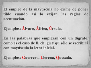 El empleo de la mayúscula no exime de poner tilde cuando así lo exijan las reglas de acentuación.  Ejemplos:  Á lvaro,  Á frica,  Ú rsula. En las palabras que empiezan con un dígrafo, como es el caso de ll, ch, gu y qu sólo se escribirá con mayúscula la letra inicial.  Ejemplos:  G uerrero,  L lerena,  Q uesada. 