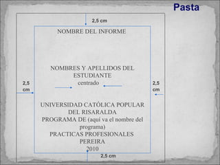 Pasta   2,5 cm 2,5 cm 2,5 cm 2,5 cm NOMBRE DEL INFORME  NOMBRES Y APELLIDOS DEL ESTUDIANTE centrado UNIVERSIDAD CATÓLICA POPULAR DEL RISARALDA PROGRAMA DE (aquí va el nombre del programa) PRACTICAS PROFESIONALES  PEREIRA 2010 