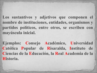Los sustantivos y adjetivos que componen el nombre de instituciones, entidades, organismos y partidos políticos, entre otros, se escriben con mayúscula inicial.  Ejemplos:  C onsejo  A cadémico,  U niversidad  C atólica  P opular de  R isaralda,  I nstituto de  C iencias de la  E ducación, la  R eal  A cademia de la  H istoria.  