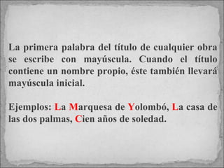 La primera palabra del título de cualquier obra se escribe con mayúscula. Cuando el título contiene un nombre propio, éste también llevará mayúscula inicial.  Ejemplos:  L a  M arquesa de  Y olombó,  L a casa de las dos palmas,  C ien años de soledad.   