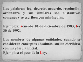 Las palabras: ley, decreto, acuerdo, resolución, ordenanza y sus similares son sustantivos comunes y se escriben con minúsculas.  Ejemplos:  a cuerdo 10 de diciembre de 1983,  l ey 30 de 1992.  Los nombres de algunas entidades, cuando se consideran conceptos absolutos, suelen escribirse con mayúscula inicial.  Ejemplos: el peso de la  L ey. 