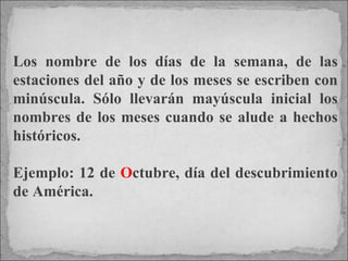 Los nombre de los días de la semana, de las estaciones del año y de los meses se escriben con minúscula. Sólo llevarán mayúscula inicial los nombres de los meses cuando se alude a hechos históricos.  Ejemplo: 12 de  O ctubre, día del descubrimiento de América. 