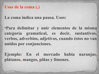 Usos de la coma (,) La coma indica una pausa. Usos: Para delimitar y unir elementos de la misma categoría gramatical, es decir, sustantivos, verbos, adverbios, adjetivos, cuando éstos no van unidos por conjunciones.  Ejemplo: En el mercado había naranjas ,  plátanos ,  mangos ,  piñas y limones. 