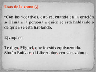 Usos de la coma (,) Con los vocativos, esto es, cuando en la oración se llama a la persona a quien se está hablando o de quien se está hablando.  Ejemplos:  Te digo ,  Miguel ,  que te estás equivocando.  Simón Bolívar ,  el Libertador ,  era venezolano. 