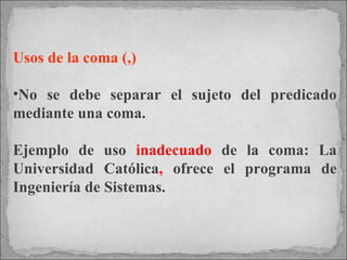 Usos de la coma (,) No se debe separar el sujeto del predicado mediante una coma.  Ejemplo de uso  inadecuado  de la coma: La Universidad Católica ,  ofrece el programa de Ingeniería de Sistemas.   