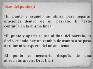 Usos del punto (.) El punto y seguido se utiliza para separar oraciones dentro de un párrafo .  El texto continúa en la misma línea.  El punto y aparte se usa al final del párrafo, es decir, cuando hay un cambio de asunto o se pasa a tratar otro aspecto del mismo tema . El punto es necesario después de una abreviatura. (etc. Dra. Lic.)  