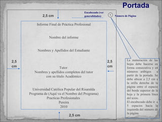 Portada   La numeración de las hojas debe hacerse en forma consecutiva y en números arábigos  a partir de la portada. Se debe ubicar a 2,5 cm a la orilla derecha de la página entre el espacio del borde superior de la hoja y la primera línea del texto. El encabezado debe ir  a 5 espacios hacia la izquierda del número de la página. Encabezado (ver generalidades) 1 Número de Página 2,5 cm 2,5 cm 2,5 cm 2,5 cm Informe Final de Práctica Profesional Nombre del informe Nombres y Apellidos del Estudiante Tutor  Nombres y apellidos completos del tutor con su título Académico Universidad Católica Popular del Risaralda Programa de (Aquí va el Nombre del Programa) Practicas Profesionales  Pereira 2010 