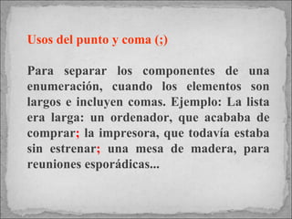 Usos del punto y coma (;) Para separar los componentes de una enumeración, cuando los elementos son largos e incluyen comas. Ejemplo: La lista era larga: un ordenador, que acababa de comprar ;  la impresora, que todavía estaba sin estrenar ;  una mesa de madera, para reuniones esporádicas... 