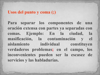 Usos del punto y coma (;) Para separar los componentes de una oración extensa con partes ya separadas con comas. Ejemplo: En la ciudad, la masificación, la contaminación y el aislamiento individual constituyen verdaderos problemas ;  en el campo, los inconvenientes pueden ser la escasez de servicios y las habladurías. 