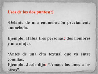 Usos de los dos puntos(:) Delante de una enumeración previamente anunciada.  Ejemplo: Había tres personas :  dos hombres y una mujer. Antes de una cita textual que va entre comillas.  Ejemplo: Jesús dijo :  “Amaos los unos a los otros”. 