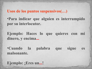 Usos de los puntos suspensivos(…) Para indicar que alguien es interrumpido por su interlocutor.  Ejemplo: Haces lo que quieres con mi dinero, y encima ... Cuando la palabra que sigue es malsonante.  Ejemplo: ¡Eres un ... ! 