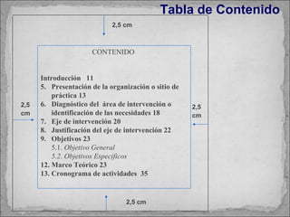 Tabla de Contenido 2,5 cm 2,5 cm 2,5 cm 2,5 cm CONTENIDO  Introducción  11 Presentación de la organización o sitio de práctica 13 Diagnóstico del  área de intervención o identificación de las necesidades 18 Eje de intervención 20 Justificación del eje de intervención 22 Objetivos 23 5.1.  Objetivo General 5.2. Objetivos Específicos Marco Teórico 23 Cronograma de actividades  35 
