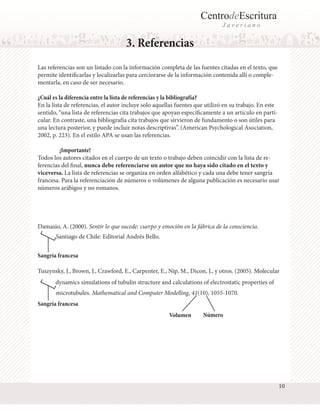 CentrodeEscritura
J a v e r i a n o
3. Referencias
Las referencias son un listado con la información completa de las fuentes citadas en el texto, que
permite identificarlas y localizarlas para cerciorarse de la información contenida allí o comple-
mentarla, en caso de ser necesario.
¿Cuál es la diferencia entre la lista de referencias y la bibliografía?
En la lista de referencias, el autor incluye solo aquellas fuentes que utilizó en su trabajo. En este
sentido, “una lista de referencias cita trabajos que apoyan específicamente a un artículo en parti-
cular. En contraste, una bibliografía cita trabajos que sirvieron de fundamento o son útiles para
una lectura posterior, y puede incluir notas descriptivas”. (American Psychological Asociation,
2002, p. 223). En el estilo APA se usan las referencias.
	 ¡Importante!
Todos los autores citados en el cuerpo de un texto o trabajo deben coincidir con la lista de re-
ferencias del final, nunca debe referenciarse un autor que no haya sido citado en el texto y
viceversa. La lista de referencias se organiza en orden alfabético y cada una debe tener sangría
francesa. Para la referenciación de números o volúmenes de alguna publicación es necesario usar
números arábigos y no romanos.
Damasio, A. (2000). Sentir lo que sucede: cuerpo y emoción en la fábrica de la consciencia.
Santiago de Chile: Editorial Andrés Bello.
Sangría francesa
Sangría francesa
Tuszynsky, J., Brown, J., Crawford, E., Carpenter, E., Nip, M., Dicon, J., y otros. (2005). Molecular
dynamics simulations of tubulin structure and calculations of electrostatic properties of
microtubules. Mathematical and Computer Modelling, 41(10), 1055-1070.
Volumen Número
10
 