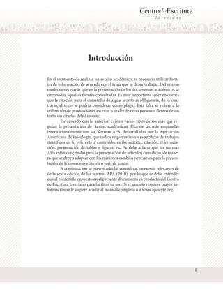 CentrodeEscritura
Javeriano

Introducción
En el momento de realizar un escrito académico, es necesario utilizar fuentes de información de acuerdo con el tema que se desee trabajar. Del mismo
modo, es necesario que en la presentación de los documentos académicos se
citen todas aquellas fuentes consultadas. Es muy importante tener en cuenta
que la citación para el desarrollo de algún escrito es obligatoria, de lo contrario, el texto se podría considerar como plagio. Esta falta se refiere a la
utilización de producciones escritas u orales de otras personas dentro de un
texto sin citarlas debidamente.
	
De acuerdo con lo anterior, existen varios tipos de normas que regulan la presentación de textos académicos. Una de las más empleadas
internacionalmente son las Normas APA, desarrolladas por la Asociación
Americana de Psicología, que indica requerimientos específicos de trabajos
científicos en lo referente a contenido, estilo, edición, citación, referenciación, presentación de tablas y figuras, etc. Se debe aclarar que las normas
APA están concebidas para la presentación de artículos científicos, de manera que se deben adaptar con los mínimos cambios necesarios para la presentación de textos como ensayos o tesis de grado.
	
A continuación se presentarán las consideraciones más relevantes de
de la sexta edición de las normas APA (2010), por lo que se debe entender
que el contenido expuesto en el presente documento es producto del Centro
de Escritura Javeriano para facilitar su uso. Si el usuario requiere mayor información se le sugiere acudir al manual completo o a www.apastyle.org.

1

 