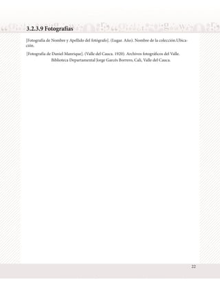 3.2.3.9 Fotografías
[Fotografía de Nombre y Apellido del fotógrafo]. (Lugar. Año). Nombre de la colección.Ubicación.
[Fotografía de Daniel Manrique]. (Valle del Cauca. 1920). Archivos fotográficos del Valle.
Biblioteca Departamental Jorge Garcés Borrero, Cali, Valle del Cauca.

22

 