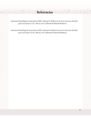 Referencias
American Psychologycal Association (2002). Manual de Publicaciones de la American Psycholo
gical Association (5 ed.). México, D.F.: Editorial El Manual Moderno.
American Psychologycal Association (2010). Manual de Publicaciones de la American Psycholo
gical Association (6 ed.). México, D.F.: Editorial El Manual Moderno.

23

 