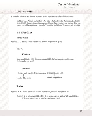 CentrodeEscritura
Javeriano

Ocho o más autores
Se listan los primeros seis autores, se ponen puntos supensivos y se lista el último autor.
Wolchik, S. A., West, S. G., Sandler, I. N., Tein, J.-Y., Coatsworth, D., Lengua, L.,...Griffin,
W. A. (2000). An experimental evaluation of theory-based mother and mother-child programs for children of divorce. Journal of Consulting and Clinical Psychology, 68, 843-856.

3.2.2 Periódico
Forma básica
Apellido A. A. (Fecha). Título del artículo. Nombre del periódico, pp-pp.

Impreso
Con autor
Manrique Grisales, J. (14 de noviembre de 2010). La bestia que se tragó Armero.
El Espectador, pp. 16-17.

Sin autor
Drogas genéricas. (25 de septiembre de 2010). El Tiempo, p. 15.
Nombre del artículo

Nombre del periódico

Online
Apellido, A. A. (Fecha). Título del artículo. Nombre del periódico. Recuperado de
Bonet, E. (2 de febrero de 2011). Miles de personas oran en la plaza Tahrir de El Cairo.
El Tiempo. Recuperado de http://www.eltiempo.com/

17

 