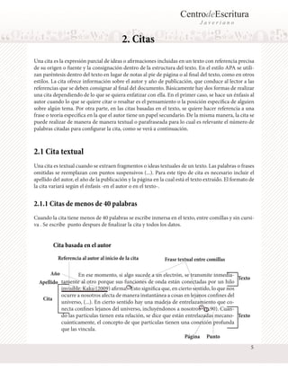 CentrodeEscritura
Javeriano

2. Citas
Una cita es la expresión parcial de ideas o afirmaciones incluidas en un texto con referencia precisa
de su origen o fuente y la consignación dentro de la estructura del texto. En el estilo APA se utilizan paréntesis dentro del texto en lugar de notas al pie de página o al final del texto, como en otros
estilos. La cita ofrece información sobre el autor y año de publicación, que conduce al lector a las
referencias que se deben consignar al final del documento. Básicamente hay dos formas de realizar
una cita dependiendo de lo que se quiera enfatizar con ella. En el primer caso, se hace un énfasis al
autor cuando lo que se quiere citar o resaltar es el pensamiento o la posición específica de alguien
sobre algún tema. Por otra parte, en las citas basadas en el texto, se quiere hacer referencia a una
frase o teoría específica en la que el autor tiene un papel secundario. De la misma manera, la cita se
puede realizar de manera de manera textual o parafraseada para lo cual es relevante el número de
palabras citadas para configurar la cita, como se verá a continuación.

2.1 Cita textual
Una cita es textual cuando se extraen fragmentos o ideas textuales de un texto. Las palabras o frases
omitidas se reemplazan con puntos suspensivos (...). Para este tipo de cita es necesario incluir el
apellido del autor, el año de la publicación y la página en la cual está el texto extraído. El formato de
la cita variará según el énfasis -en el autor o en el texto-.

2.1.1 Citas de menos de 40 palabras
Cuando la cita tiene menos de 40 palabras se escribe inmersa en el texto, entre comillas y sin cursiva . Se escribe punto despues de finalizar la cita y todos los datos.

Cita basada en el autor
Referencia al autor al inicio de la cita

Frase textual entre comillas

Año 	
En ese momento, si algo sucede a un electrón, se transmite inmediaTexto
tamente al otro porque sus funciones de onda están conectadas por un hilo
Apellido
invisible. Kaku (2009) afirma: “Esto significa que, en cierto sentido, lo que nos
ocurre a nosotros afecta de manera instantánea a cosas en lejanos confines del
Cita
universo, (...). En cierto sentido hay una madeja de entrelazamiento que conecta confines lejanos del universo, incluyéndonos a nosotros” (p.90). Cuando las partículas tienen esta relación, se dice que están entrelazadas mecano- Texto
cuánticamente, el concepto de que partículas tienen una conexión profunda
que las vincula.
Página Punto
5

 