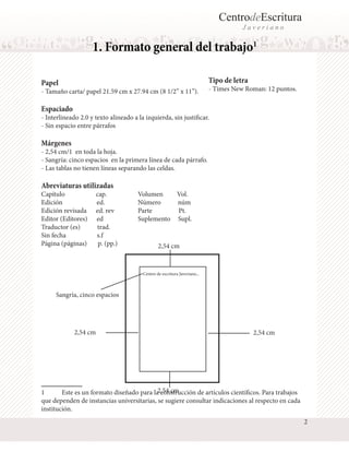 CentrodeEscritura
J a v e r i a n o
1. Formato general del trabajo1
Papel
- Tamaño carta/ papel 21.59 cm x 27.94 cm (8 1/2” x 11”).
Espaciado
- Interlineado 2.0 y texto alineado a la izquierda, sin justificar.
- Sin espacio entre párrafos
Márgenes
- 2,54 cm/1 en toda la hoja.
- Sangría: cinco espacios en la primera línea de cada párrafo.
- Las tablas no tienen líneas separando las celdas.
Abreviaturas utilizadas
Capítulo cap.
Edición ed.
Edición revisada ed. rev
Editor (Editores) ed
Traductor (es) trad.
Sin fecha s.f
Página (páginas) p. (pp.)
1	 Este es un formato diseñado para la construcción de artículos científicos. Para trabajos
que dependen de instancias universitarias, se sugiere consultar indicaciones al respecto en cada
institución.
Volumen Vol.
Número núm
Parte Pt.
Suplemento Supl.
Tipo de letra
- Times New Roman: 12 puntos.
2,54 cm
Centro de escritura Javeriano...
Sangría, cinco espacios
2,54 cm
2,54 cm
2,54 cm
2
 