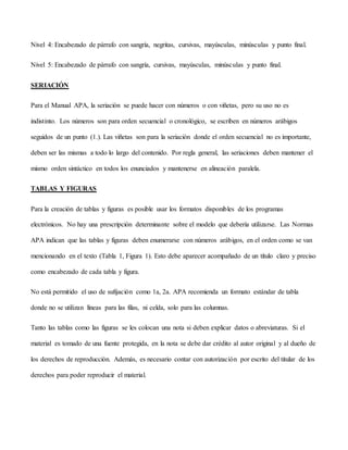 Nivel 4: Encabezado de párrafo con sangría, negritas, cursivas, mayúsculas, minúsculas y punto final.
Nivel 5: Encabezado de párrafo con sangría, cursivas, mayúsculas, minúsculas y punto final.
SERIACIÓN
Para el Manual APA, la seriación se puede hacer con números o con viñetas, pero su uso no es
indistinto. Los números son para orden secuencial o cronológico, se escriben en números arábigos
seguidos de un punto (1.). Las viñetas son para la seriación donde el orden secuencial no es importante,
deben ser las mismas a todo lo largo del contenido. Por regla general, las seriaciones deben mantener el
mismo orden sintáctico en todos los enunciados y mantenerse en alineación paralela.
TABLAS Y FIGURAS
Para la creación de tablas y figuras es posible usar los formatos disponibles de los programas
electrónicos. No hay una prescripción determinante sobre el modelo que debería utilizarse. Las Normas
APA indican que las tablas y figuras deben enumerarse con números arábigos, en el orden como se van
mencionando en el texto (Tabla 1, Figura 1). Esto debe aparecer acompañado de un título claro y preciso
como encabezado de cada tabla y figura.
No está permitido el uso de sufijación como 1a, 2a. APA recomienda un formato estándar de tabla
donde no se utilizan líneas para las filas, ni celda, solo para las columnas.
Tanto las tablas como las figuras se les colocan una nota si deben explicar datos o abreviaturas. Si el
material es tomado de una fuente protegida, en la nota se debe dar crédito al autor original y al dueño de
los derechos de reproducción. Además, es necesario contar con autorización por escrito del titular de los
derechos para poder reproducir el material.
 