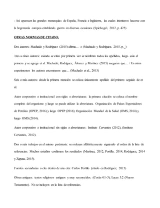 - Así aparecen las grandes monarquías de España, Francia e Inglaterra, las cuales intentaron hacerse con
la hegemonía europea entablando guerra en diversas ocasiones (Spielvogel, 2012, p. 425).
OTRAS NORMAS DE CITADO:
Dos autores: Machado y Rodríguez (2015) afirma… o (Machado y Rodríguez, 2015, p._)
Tres a cinco autores: cuando se citan por primera vez se nombran todos los apellidos, luego solo el
primero y se agrega et al. Machado, Rodríguez, Álvarez y Martínez (2015) aseguran que… / En otros
experimentos los autores encontraron que… (Machado et al., 2015)
Seis o más autores: desde la primera mención se coloca únicamente apellido del primero seguido de et
al.
Autor corporativo o institucional con siglas o abreviaturas: la primera citación se coloca el nombre
completo del organismo y luego se puede utilizar la abreviatura. Organización de Países Exportadores
de Petróleo (OPEP, 2016) y luego OPEP (2016); Organización Mundial de la Salud (OMS, 2014) y
luego OMS (2014).
Autor corporativo o institucional sin siglas o abreviaturas: Instituto Cervantes (2012), (Instituto
Cervantes, 2012).
Dos o más trabajos en el mismo paréntesis: se ordenan alfabéticamente siguiendo el orden de la lista de
referencias: Muchos estudios confirman los resultados (Martínez, 2012; Portillo, 2014; Rodríguez; 2014
y Zapata, 2015).
Fuentes secundarias o cita dentro de una cita: Carlos Portillo (citado en Rodríguez, 2015)
Obras antiguas: textos religiosos antiguos y muy reconocidos. (Corán 4:1-3), Lucas 3:2 (Nuevo
Testamento). No se incluyen en la lista de referencias.
 