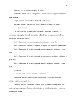 3
Márgenes: 2,54 cm por todos los lados de la hoja
Interlineado: a doble espacio (2,0), para todo el texto con única excepción en las notas
a pie de página
Sangría: marcada con el tabulador del teclado o a 5 espacios.
Alineación del texto: a la izquierda, también llamado quebrado o en bandera.
3. Encabezados
Con el fin de facilitar el orden de los contenidos a desarrollar, el Manual APA
recomienda la jerarquización de la información, aclarando que los encabezados no llevan
mayúsculas sostenidas o números:
Nivel 1: Encabezado centrado en negrita, con mayúsculas y minúsculas
Nivel 2: Encabezado alineado a la izquierda en negritas con mayúsculas y minúsculas
Nivel 3: Encabezado de párrafo con sangría, negrito, mayúsculo, minúsculo y punto
final.
Nivel 4: Encabezado de párrafo con sangría, negrito, cursivo, mayúsculo, minúsculo y
punto final.
Nivel 5: Encabezado de párrafo con sangría, cursivo, mayúsculo, minúsculo y punto
final.
4. Seriación
La seriación puede realizarse con viñetas o números:
Los números son para orden secuencial o cronológico, se escriben en números
arábigos seguidos de un punto (1.).
Las viñetas son para la seriaciones donde el orden secuencial no es importante. Las
seriaciones deben mantener el mismo orden sintáctico en todos los enunciados y mantenerse
en alineación paralela.
 