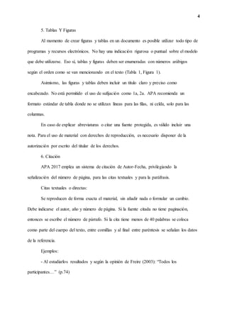 4
5. Tablas Y Figuras
Al momento de crear figuras y tablas en un documento es posible utilizar todo tipo de
programas y recursos electrónicos. No hay una indicación rigurosa o puntual sobre el modelo
que debe utilizarse. Eso sí, tablas y figuras deben ser enumeradas con números arábigos
según el orden como se van mencionando en el texto (Tabla 1, Figura 1).
Asimismo, las figuras y tablas deben incluir un título claro y preciso como
encabezado. No está permitido el uso de sufijación como 1a, 2a. APA recomienda un
formato estándar de tabla donde no se utilizan líneas para las filas, ni celda, solo para las
columnas.
En caso de explicar abreviaturas o citar una fuente protegida, es válido incluir una
nota. Para el uso de material con derechos de reproducción, es necesario disponer de la
autorización por escrito del titular de los derechos.
6. Citación
APA 2017 emplea un sistema de citación de Autor-Fecha, privilegiando la
señalización del número de página, para las citas textuales y para la paráfrasis.
Citas textuales o directas:
Se reproducen de forma exacta el material, sin añadir nada o formular un cambio.
Debe indicarse el autor, año y número de página. Si la fuente citada no tiene paginación,
entonces se escribe el número de párrafo. Si la cita tiene menos de 40 palabras se coloca
como parte del cuerpo del texto, entre comillas y al final entre paréntesis se señalan los datos
de la referencia.
Ejemplos:
- Al estudiarlos resultados y según la opinión de Freire (2003): “Todos los
participantes…” (p.74)
 