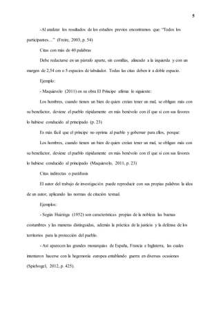 5
-Al analizar los resultados de los estudios previos encontramos que: “Todos los
participantes…” (Freire, 2003, p. 54)
Citas con más de 40 palabras
Debe redactarse en un párrafo aparte, sin comillas, alineado a la izquierda y con un
margen de 2,54 cm o 5 espacios de tabulador. Todas las citas deben ir a doble espacio.
Ejemplo:
- Maquiavelo (2011) en su obra El Príncipe afirma lo siguiente:
Los hombres, cuando tienen un bien de quien creían tener un mal, se obligan más con
su benefactor, deviene el pueblo rápidamente en más benévolo con él que si con sus favores
lo hubiese conducido al principado (p. 23)
Es más fácil que el príncipe no oprima al pueblo y gobernar para ellos, porque:
Los hombres, cuando tienen un bien de quien creían tener un mal, se obligan más con
su benefactor, deviene el pueblo rápidamente en más benévolo con él que si con sus favores
lo hubiese conducido al principado (Maquiavelo, 2011, p. 23)
Citas indirectas o paráfrasis
El autor del trabajo de investigación puede reproducir con sus propias palabras la idea
de un autor, aplicando las normas de citación textual.
Ejemplos:
- Según Huizinga (1952) son características propias de la nobleza las buenas
costumbres y las maneras distinguidas, además la práctica de la justicia y la defensa de los
territorios para la protección del pueblo.
- Así aparecen las grandes monarquías de España, Francia e Inglaterra, las cuales
intentaron hacerse con la hegemonía europea entablando guerra en diversas ocasiones
(Spielvogel, 2012, p. 425).
 