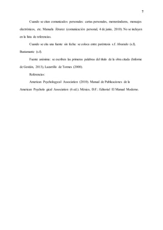 7
Cuando se citan comunicados personales: cartas personales, memorándums, mensajes
electrónicos, etc. Manuela Álvarez (comunicación personal, 4 de junio, 2010). No se incluyen
en la lista de referencias.
Cuando se cita una fuente sin fecha: se coloca entre paréntesis s.f. Alvarado (s.f),
Bustamante (s.f).
Fuente anónima: se escriben las primeras palabras del título de la obra citada (Informe
de Gestión, 2013), Lazarrillo de Tormes (2000).
Referencias:
American Psychologycal Association (2010). Manual de Publicaciones de la
American Psycholo gical Association (6 ed.). México, D.F.: Editorial El Manual Moderno.
 