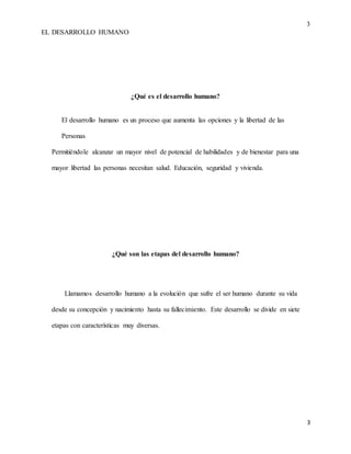 3
EL DESARROLLO HUMANO
3
¿Qué es el desarrollo humano?
El desarrollo humano es un proceso que aumenta las opciones y la libertad de las
Personas
Permitiéndole alcanzar un mayor nivel de potencial de habilidades y de bienestar para una
mayor libertad las personas necesitan salud. Educación, seguridad y vivienda.
¿Qué son las etapas del desarrollo humano?
Llamamos desarrollo humano a la evolución que sufre el ser humano durante su vida
desde su concepción y nacimiento hasta su fallecimiento. Este desarrollo se divide en siete
etapas con características muy diversas.
 