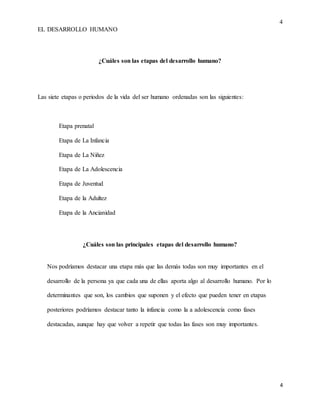 4
EL DESARROLLO HUMANO
4
¿Cuáles son las etapas del desarrollo humano?
Las siete etapas o periodos de la vida del ser humano ordenadas son las siguientes:
Etapa prenatal
Etapa de La Infancia
Etapa de La Niñez
Etapa de La Adolescencia
Etapa de Juventud
Etapa de la Adultez
Etapa de la Ancianidad
¿Cuáles son las principales etapas del desarrollo humano?
Nos podríamos destacar una etapa más que las demás todas son muy importantes en el
desarrollo de la persona ya que cada una de ellas aporta algo al desarrollo humano. Por lo
determinantes que son, los cambios que suponen y el efecto que pueden tener en etapas
posteriores podríamos destacar tanto la infancia como la a adolescencia como fases
destacadas, aunque hay que volver a repetir que todas las fases son muy importantes.
 