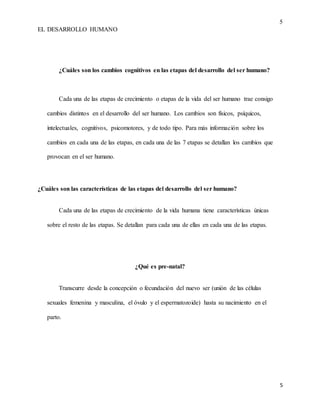 5
EL DESARROLLO HUMANO
5
¿Cuáles son los cambios cognitivos en las etapas del desarrollo del ser humano?
Cada una de las etapas de crecimiento o etapas de la vida del ser humano trae consigo
cambios distintos en el desarrollo del ser humano. Los cambios son físicos, psíquicos,
intelectuales, cognitivos, psicomotores, y de todo tipo. Para más información sobre los
cambios en cada una de las etapas, en cada una de las 7 etapas se detallan los cambios que
provocan en el ser humano.
¿Cuáles son las características de las etapas del desarrollo del ser humano?
Cada una de las etapas de crecimiento de la vida humana tiene características únicas
sobre el resto de las etapas. Se detallan para cada una de ellas en cada una de las etapas.
¿Qué es pre-natal?
Transcurre desde la concepción o fecundación del nuevo ser (unión de las células
sexuales femenina y masculina, el óvulo y el espermatozoide) hasta su nacimiento en el
parto.
 