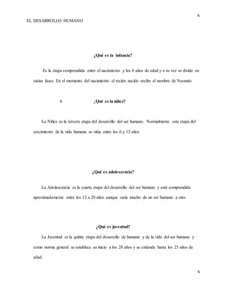 6
EL DESARROLLO HUMANO
6
¿Qué es la infancia?
Es la etapa comprendida entre el nacimiento y los 6 años de edad y a su vez se divide en
varias fases. En el momento del nacimiento el recién nacido recibe el nombre de Neonato
6 ¿Qué es la niñez?
La Niñez es la tercera etapa del desarrollo del ser humano. Normalmente esta etapa del
crecimiento de la vida humana se sitúa entre los 6 y 12 años
¿Qué es adolescencia?
La Adolescencia es la cuarta etapa del desarrollo del ser humano y está comprendida
aproximadamente entre los 12 a 20 años aunque varía mucho de un ser humano a otro.
¿Qué es juventud?
La Juventud es la quinta etapa del desarrollo de humano y de la vida del ser humano y
como norma general se establece su inicio a los 20 años y se extiende hasta los 25 años de
edad.
 