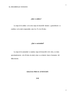 7
EL DESARROLLO HUMANO
7
¿Qué es adultez?
La etapa de la adultez es la sexta etapa de desarrollo humano y generalmente se
establece en la edad comprendida entre los 25 y los 60 años.
¿Qué es ancianidad?
La etapa de la ancianidad es séptima etapa del desarrollo de la vida y se inicia
aproximadamente a los 60 años de edad y tiene su evolución hasta el momento del
fallecimiento.
GRACIAS POR SU ANTENCION
(5.0)
 