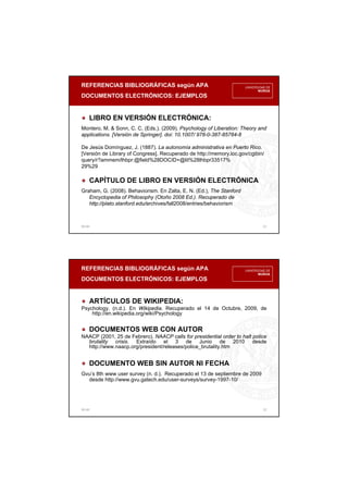 REFERENCIAS BIBLIOGRÁFICAS según APA
DOCUMENTOS ELECTRÓNICOS: EJEMPLOS
00:48 21
LIBRO EN VERSIÓN ELECTRÓNICA:
Montero, M. & Sonn, C. C. (Eds.). (2009). Psychology of Liberation: Theory and
applications. [Versión de Springer]. doi: 10.1007/ 978-0-387-85784-8
De Jesús Domínguez, J. (1887). La autonomía administrativa en Puerto Rico.
[Versión de Library of Congress]. Recuperado de http://memory.loc.gov/cgibin/
query/r?ammem/lhbpr:@field%28DOCID+@lit%28lhbpr33517%
29%29
CAPÍTULO DE LIBRO EN VERSIÓN ELECTRÓNICA
Graham, G. (2008). Behaviorism. En Zalta, E. N. (Ed.), The Stanford
Encyclopedia of Philosophy (Otoño 2008 Ed.). Recuperado de
http://plato.stanford.edu/archives/fall2008/entries/behaviorism
REFERENCIAS BIBLIOGRÁFICAS según APA
DOCUMENTOS ELECTRÓNICOS: EJEMPLOS
00:48 22
ARTÍCULOS DE WIKIPEDIA:
Psychology. (n.d.). En Wikipedia. Recuperado el 14 de Octubre, 2009, de
http://en.wikipedia.org/wiki/Psychology
DOCUMENTOS WEB CON AUTOR
NAACP (2001, 25 de Febrero). NAACP calls for presidential order to halt police
brutality crisis. Extraído el 3 de Junio de 2010 desde
http://www.naacp.org/president/releases/police_brutality.htm
DOCUMENTO WEB SIN AUTOR NI FECHA
Gvu’s 8th www user survey (n. d.). Recuperado el 13 de septiembre de 2009
desde http://www.gvu.gatech.edu/user-surveys/survey-1997-10/
 