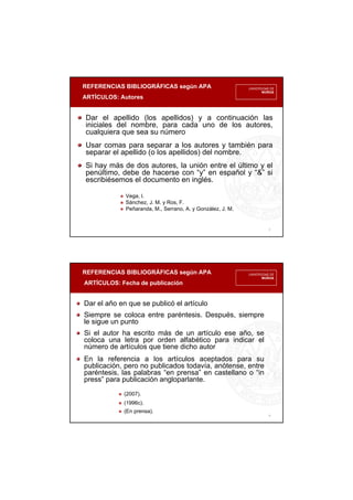 REFERENCIAS BIBLIOGRÁFICAS según APA
ARTÍCULOS: Autores
3
Dar el apellido (los apellidos) y a continuación las
iniciales del nombre, para cada uno de los autores,
cualquiera que sea su número
Usar comas para separar a los autores y también para
separar el apellido (o los apellidos) del nombre.
Si hay más de dos autores, la unión entre el último y el
penúltimo, debe de hacerse con “y” en español y “&” si
escribiésemos el documento en inglés.
Vega, I.
Sánchez, J. M. y Ros, F.
Peñaranda, M., Serrano, A. y González, J. M.
REFERENCIAS BIBLIOGRÁFICAS según APA
ARTÍCULOS: Fecha de publicación
4
Dar el año en que se publicó el artículo
Siempre se coloca entre paréntesis. Después, siempre
le sigue un punto
Si el autor ha escrito más de un artículo ese año, se
coloca una letra por orden alfabético para indicar el
número de artículos que tiene dicho autor
En la referencia a los artículos aceptados para su
publicación, pero no publicados todavía, anótense, entre
paréntesis, las palabras “en prensa” en castellano o “in
press” para publicación angloparlante.
(2007).
(1996c).
(En prensa).
 