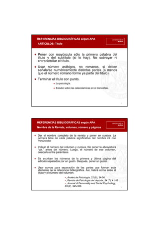 REFERENCIAS BIBLIOGRÁFICAS según APA
ARTÍCULOS: Título
5
Poner con mayúscula sólo la primera palabra del
título y del subtítulo (si lo hay). No subrayar ni
entrecomillar el título.
Usar número arábigos, no romanos, si deben
señalarse numéricamente distintas partes (a menos
que el número romano forme ya parte del título).
Terminar el título con punto.
La psicología.
Estudio sobre las catecolaminas en el diencéfalo.
REFERENCIAS BIBLIOGRÁFICAS según APA
Nombre de la Revista, volumen, número y páginas
6
Dar el nombre completo de la revista y poner en cursiva. La
primera letra de cada palabra significativa del nombre irá con
mayúscula
Indicar el número del volumen y cursiva. No poner la abreviatura
“vol.” antes del número. Luego, el número de ese volumen,
colocarlo entre paréntesis
Se escriben los números de la primera y última página del
artículo separados por un guión. Después, poner un punto.
Usar comas para separación de las partes que forman este
elemento de la referencia bibliográfica. Así, habrá coma entre el
título y el número del volumen.
, Anales de Psicología, 22 (8), 34-56.
, Revista de Psicología del deporte, 34 (7), 41-56
, Journal of Personality and Social Psychology,
83 (2), 345-356
 
