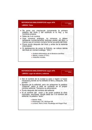 REFERENCIAS BIBLIOGRÁFICAS según APA
LIBROS: Título
9
Se pone con mayúscula únicamente la primera
palabra del título y del subtítulo si lo hay, y los
nombres propios
Debe de ir en cursiva
Usar números arábigos, no romanos, si deben
señalarse numéricamente distintas partes del libro; a
menos que el número romano forme ya parte del título
Poner punto después del título y antes de la restante
información
Si debiésemos de poner la Edición, se coloca detrás
del título en número arábigo: “(Ed.)”
Análisis bibliométrico de la literatura científica.
Mente y cuerpo (2º Ed.).
Imbéciles morales.
REFERENCIAS BIBLIOGRÁFICAS según APA
LIBROS: Lugar de edición y editorial
10
Dar el nombre de la ciudad (y país o región si fuese
necesario) donde se ha editado el libro y después, dos
puntos “ : ”
Nombre de la editorial, pero sin anteponer la palabra
“Editorial” salvo si ésta se contiene en el propio
nombre editorial. Tampoco su abreviatura.
Punto después del nombre del editorial
Si el nombre del autor y de quien publica la obra
coinciden, escríbase, donde debe de ir el nombre del
editorial, la palabra “autor”.
Madrid: Rialp.
Washington, DC: McGraw Hill.
Londres, Reino Unido: Routledge and Kegan Paul.
 