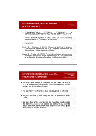 REFERENCIAS BIBLIOGRÁFICAS según APA
OTROS DOCUMENTOS
17
COMUNICACIONES, POSTERS, PONENCIAS… A
CONGRESOS, SYMPOSIOS, REUNIONES CIENTIFICAS, ETC:
FORMA BÁSICA: Apellido, I. (año). Título. ((Ej. Comunicación))
presentada en ((Ej. Congreso)), fecha, ciudad.
EJEMPLOS:
Beck, G. y Fireland, J. (1995). Measuring bullying in prisons.
Comunicación presentada en el II Congreso Internacional de
Criminología, 7-13 de septiembre, Madrid.
López, S. y Araujo, L. L. (2006). Prevención del abuso a menores en
los centros educativos. Póster presentado en el XVIII Symposium
de la Sociedad Sexológica Española, 15-19 de abril, Gijón.
REFERENCIAS BIBLIOGRÁFICAS según APA
DOCUMENTOS ELECTRÓNICOS
18
No hay que incluir el nombre de la base de datos
donde se encontró el artículo, pero sí en el caso de las
tesis y los libros electrónicos.
No se incluye la fecha en que se recuperó el artículo
No se escribe punto después de la dirección Web
(URL)
Se dan las URLs completas de revistas electrónicas
de dominio público y/o bases de datos libre, cuando
éstas servirán para guiar más sesiones en línea para
encontrar el mismo artículo.
 