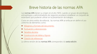 Breve historia de las normas APA
Las normas APA tienen su origen en el año 1929, cuando un grupo de psicólogos,
antropólogos y administradores de negocios acordaron establecer un conjunto de
estándares que pudieran utilizar en la presentación de trabajos.
Como en otros estilos de editorial, las normas APA se enfocan en definir el uso
uniforme de elementos como:
 Márgenes y formato del documento.
 Puntuación y abreviaciones.
 Tamaños de letra.
 Construcción de tablas y figuras.
 Citación de referencias
La última versión de las normas APA corresponde a la sexta edición.
 