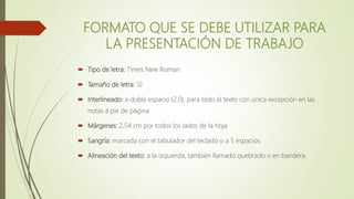 FORMATO QUE SE DEBE UTILIZAR PARA
LA PRESENTACIÓN DE TRABAJO
 Tipo de letra: Times New Roman
 Tamaño de letra: 12
 Interlineado: a doble espacio (2,0), para todo el texto con única excepción en las
notas a pie de página
 Márgenes: 2,54 cm por todos los lados de la hoja
 Sangría: marcada con el tabulador del teclado o a 5 espacios.
 Alineación del texto: a la izquierda, también llamado quebrado o en bandera.
 