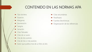 CONTENIDO EN LAS NORMAS APA
 Tipo de letra
 Espacios
 Márgenes
 Numeración
 Sangría
 Seriación
 Citas Textuales
 Citas de un autor
 Cita de dos autores
 Cita de tres o más autores
 Autor que publica mas de un libro al año
 Citas secundarias
 Parafraseo
 Fuentes Electrónicas
 Organización de las referencias
 