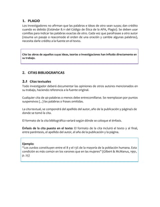 1. PLAGIO
Los investigadores no afirman que las palabras e ideas de otro sean suyas; dan crédito
cuando es debido (Estándar 8.11 del Código de Ética de la APA, Plagio). Se deben usar
comillas para indicar las palabras exactas de otro. Cada vez que parafrasee a otro autor
(resuma un pasaje o reacomode el orden de una oración y cambie algunas palabras),
necesita darle crédito a la fuente en el texto.
Cite las obras de aquellos cuyas ideas, teorías o investigaciones han influido directamente en
su trabajo.
2. CITAS BIBLIOGRAFICAS
2.1 Citas textuales
Todo investigador deberá documentar las opiniones de otros autores mencionados en
su trabajo, haciendo referencia a la fuente original.
Cualquier cita de 40 palabras o menos debe entrecomillarse. Se reemplazan por puntos
suspensivos (...) las palabras o frases omitidas.
La cita textual, se compondrá del apellido del autor, año de la publicación y página/s de
donde se tomó la cita.
El formato de la cita bibliográfica variará según dónde se coloque el énfasis.
Énfasis de la cita puesto en el texto: El formato de la cita incluirá el texto y al final,
entre paréntesis, el apellido del autor, el año de la publicación y la página.
Ejemplo:
“Los zurdos constituyen entre el 8 y el 13% de la mayoría de la población humana. Esta
condición es más común en los varones que en las mujeres” (Gilbert & McManus, 1991,
p. 25)
 